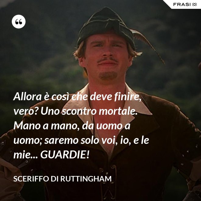 Allora è così che deve finire, vero? Uno scontro mortale. Mano a mano, da uomo a uomo; saremo solo voi, io, e le mie... GUARDIE! - Sceriffo di Ruttingham