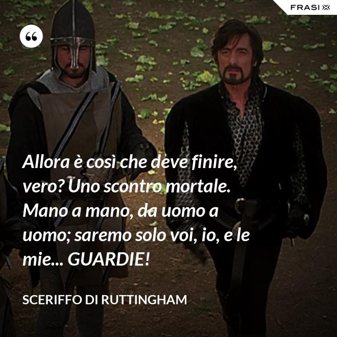 Allora è così che deve finire, vero? Uno scontro mortale. Mano a mano, da uomo a uomo; saremo solo voi, io, e le mie... GUARDIE! - Sceriffo di Ruttingham