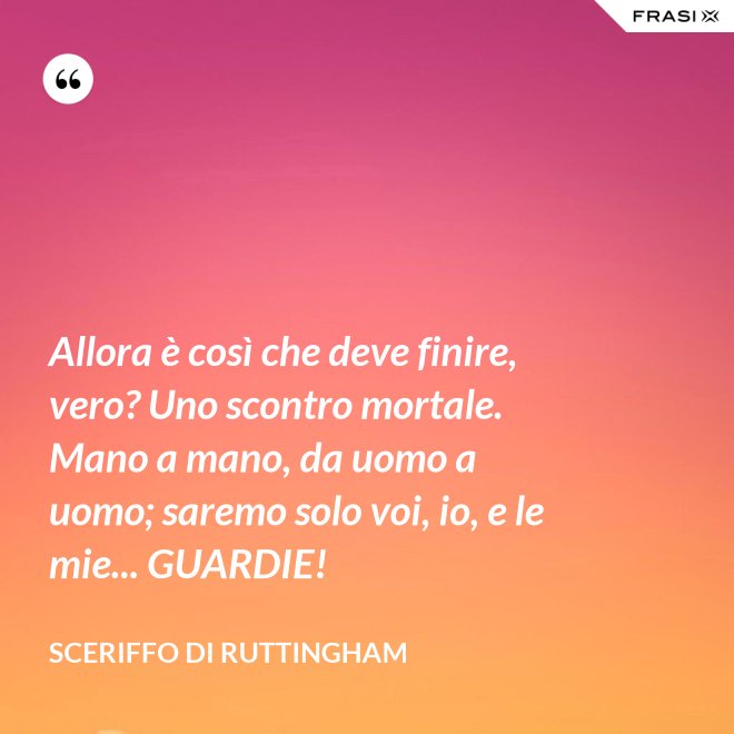 Allora è così che deve finire, vero? Uno scontro mortale. Mano a mano, da uomo a uomo; saremo solo voi, io, e le mie... GUARDIE! - Sceriffo di Ruttingham