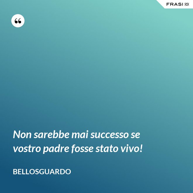 Non sarebbe mai successo se vostro padre fosse stato vivo! - Bellosguardo