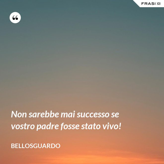 Non sarebbe mai successo se vostro padre fosse stato vivo! - Bellosguardo