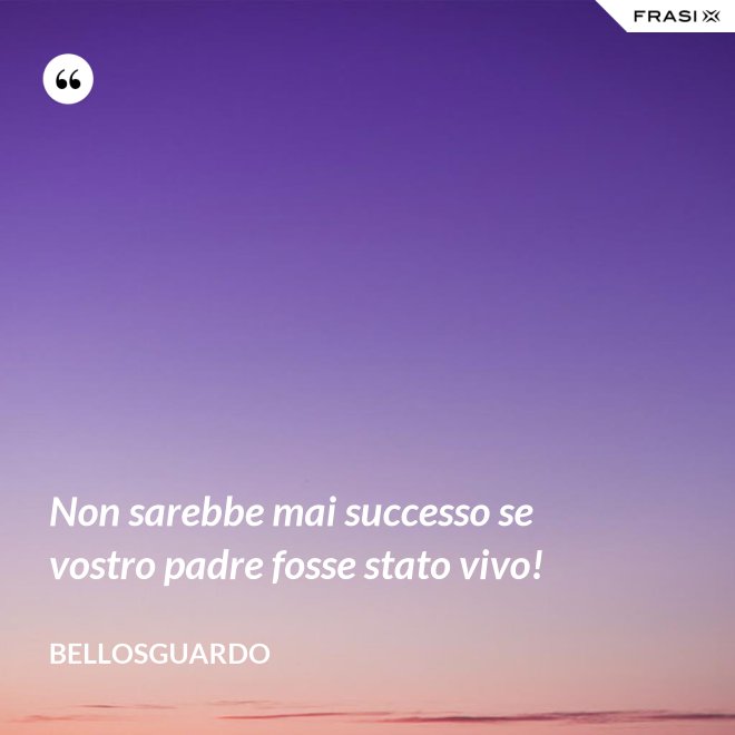 Non sarebbe mai successo se vostro padre fosse stato vivo! - Bellosguardo