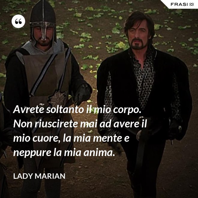 Avrete soltanto il mio corpo. Non riuscirete mai ad avere il mio cuore, la mia mente e neppure la mia anima. - Lady Marian