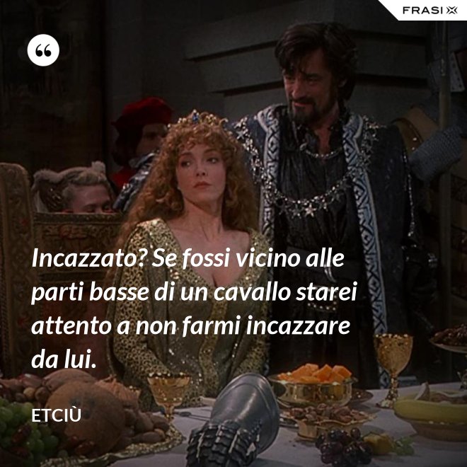 Incazzato? Se fossi vicino alle parti basse di un cavallo starei attento a non farmi incazzare da lui. - Etciù