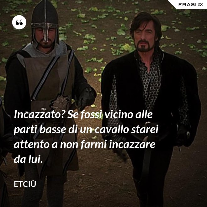 Incazzato? Se fossi vicino alle parti basse di un cavallo starei attento a non farmi incazzare da lui. - Etciù