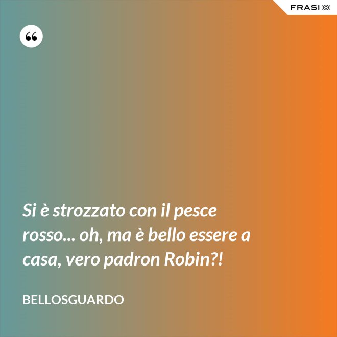 Si è strozzato con il pesce rosso... oh, ma è bello essere a casa, vero padron Robin?! - Bellosguardo