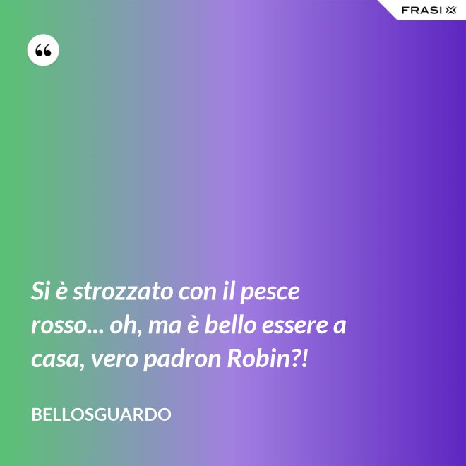 Si è strozzato con il pesce rosso... oh, ma è bello essere a casa, vero padron Robin?! - Bellosguardo