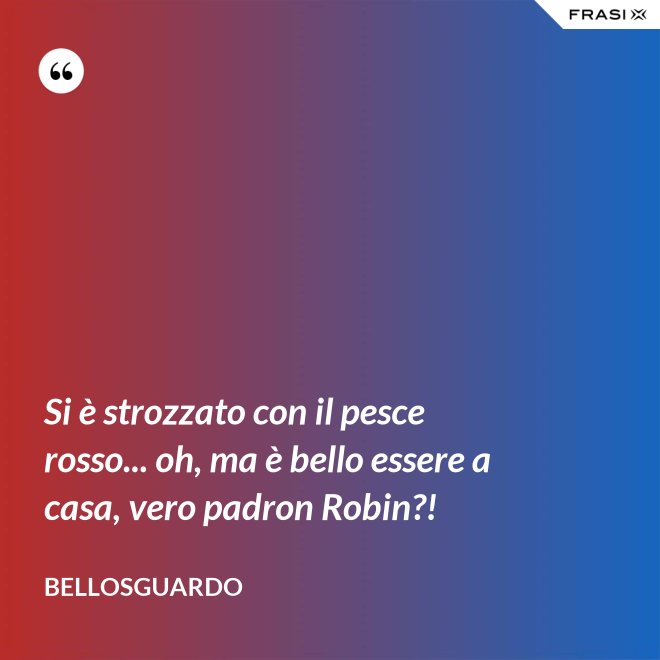 Si è strozzato con il pesce rosso... oh, ma è bello essere a casa, vero padron Robin?! - Bellosguardo