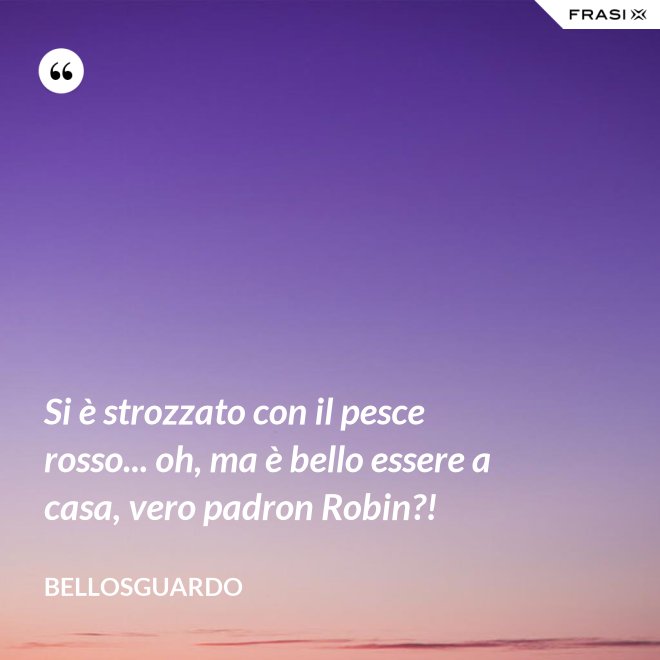 Si è strozzato con il pesce rosso... oh, ma è bello essere a casa, vero padron Robin?! - Bellosguardo