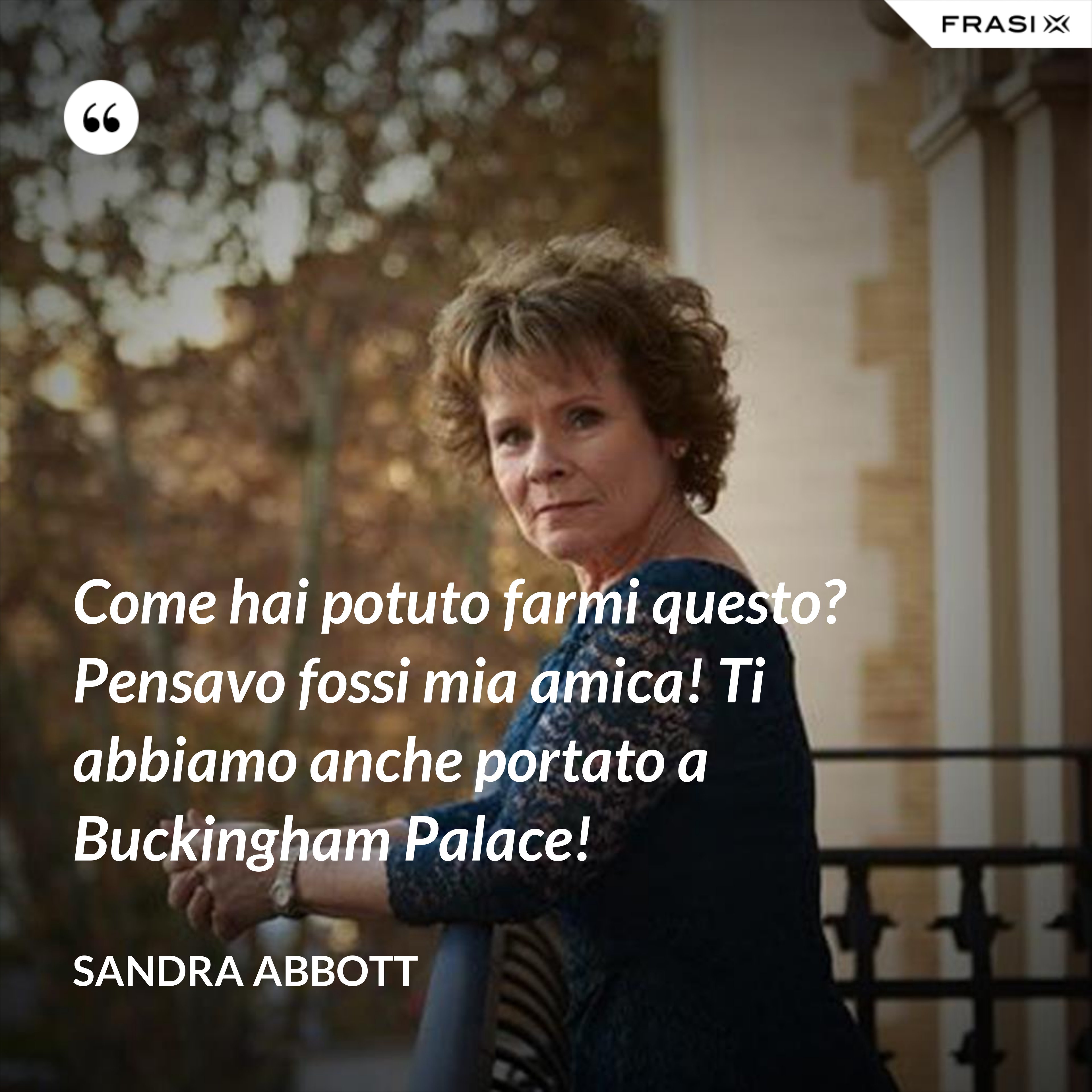 Come hai potuto farmi questo? Pensavo fossi mia amica! Ti abbiamo anche portato a Buckingham Palace! - Sandra Abbott