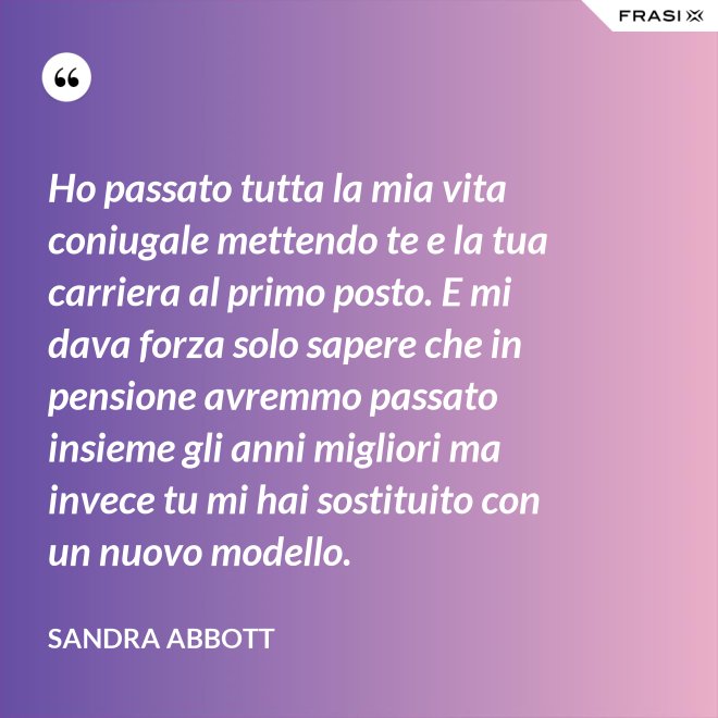 Ho passato tutta la mia vita coniugale mettendo te e la tua carriera al primo posto. E mi dava forza solo sapere che in pensione avremmo passato insieme gli anni migliori ma invece tu mi hai sostituito con un nuovo modello. - Sandra Abbott