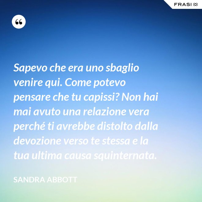 Sapevo che era uno sbaglio venire qui. Come potevo pensare che tu capissi? Non hai mai avuto una relazione vera perché ti avrebbe distolto dalla devozione verso te stessa e la tua ultima causa squinternata. - Sandra Abbott