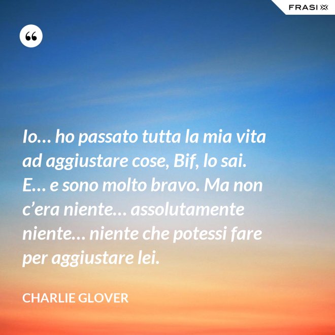 Io… ho passato tutta la mia vita ad aggiustare cose, Bif, lo sai. E… e sono molto bravo. Ma non c’era niente… assolutamente niente… niente che potessi fare per aggiustare lei. - Charlie Glover