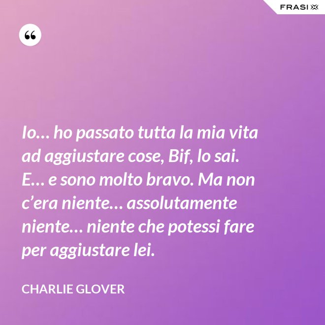 Io… ho passato tutta la mia vita ad aggiustare cose, Bif, lo sai. E… e sono molto bravo. Ma non c’era niente… assolutamente niente… niente che potessi fare per aggiustare lei. - Charlie Glover