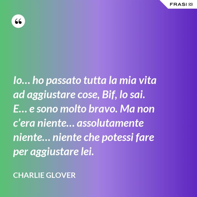 Io… ho passato tutta la mia vita ad aggiustare cose, Bif, lo sai. E… e sono molto bravo. Ma non c’era niente… assolutamente niente… niente che potessi fare per aggiustare lei. - Charlie Glover