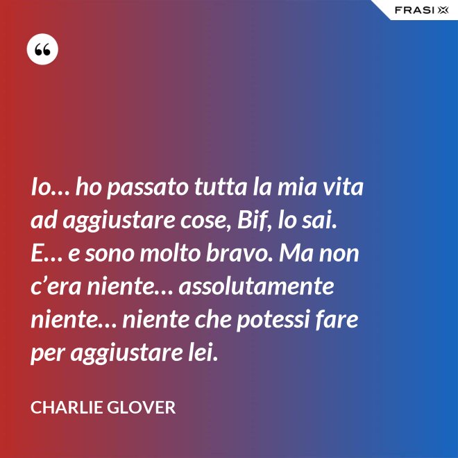 Io… ho passato tutta la mia vita ad aggiustare cose, Bif, lo sai. E… e sono molto bravo. Ma non c’era niente… assolutamente niente… niente che potessi fare per aggiustare lei. - Charlie Glover