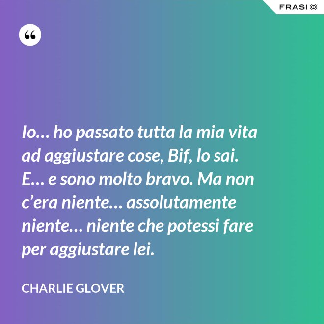 Io… ho passato tutta la mia vita ad aggiustare cose, Bif, lo sai. E… e sono molto bravo. Ma non c’era niente… assolutamente niente… niente che potessi fare per aggiustare lei. - Charlie Glover