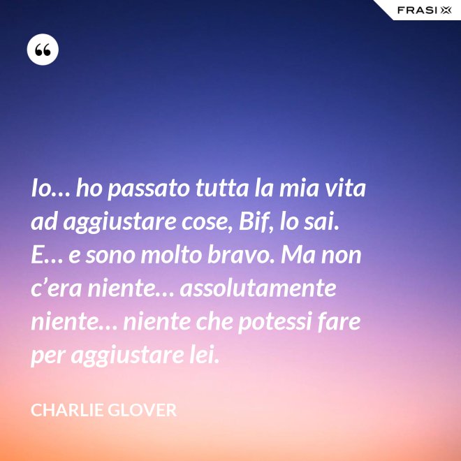 Io… ho passato tutta la mia vita ad aggiustare cose, Bif, lo sai. E… e sono molto bravo. Ma non c’era niente… assolutamente niente… niente che potessi fare per aggiustare lei. - Charlie Glover