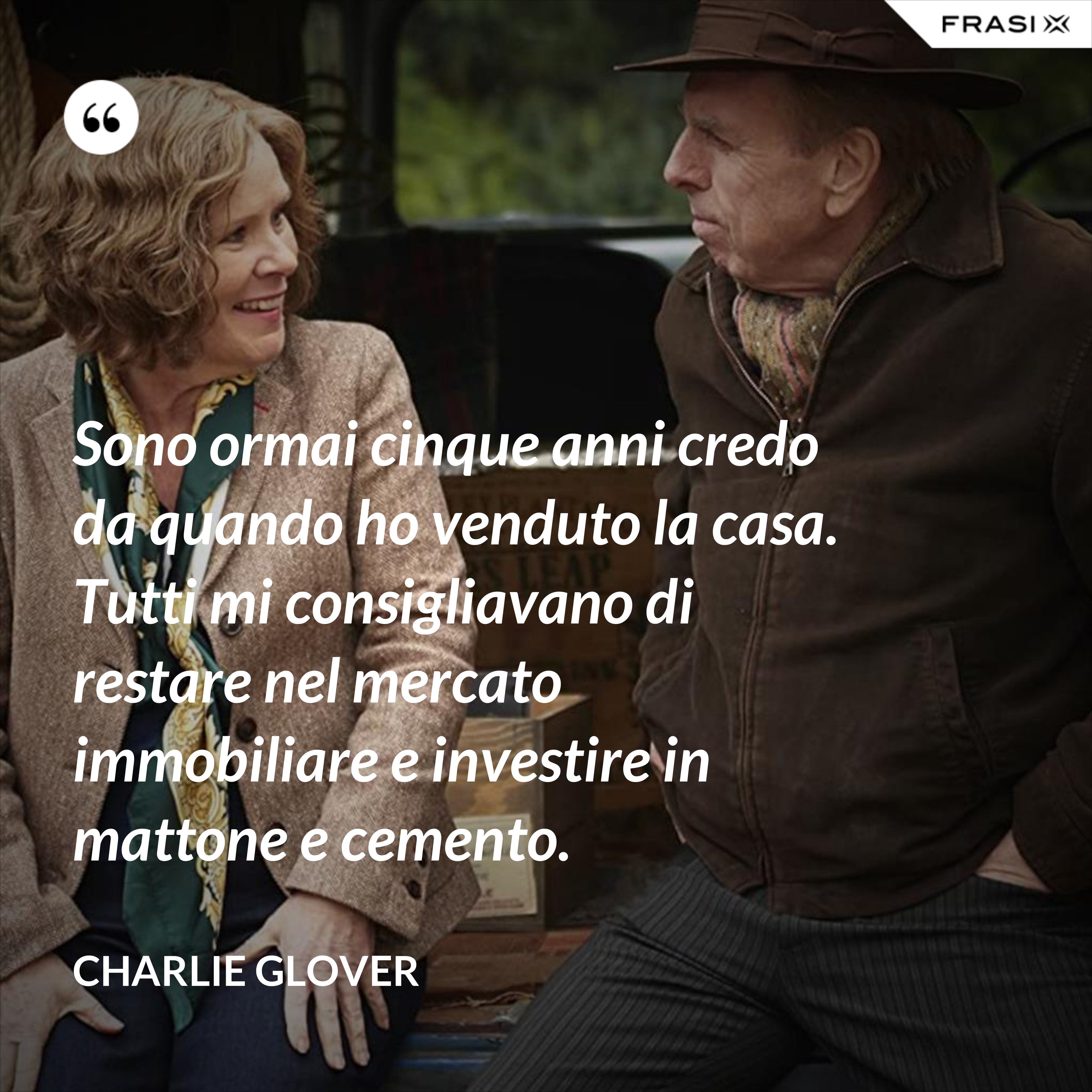 Sono ormai cinque anni credo da quando ho venduto la casa. Tutti mi consigliavano di restare nel mercato immobiliare e investire in mattone e cemento. - Charlie Glover