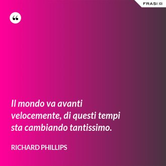 Il mondo va avanti velocemente, di questi tempi sta cambiando tantissimo. - Richard Phillips