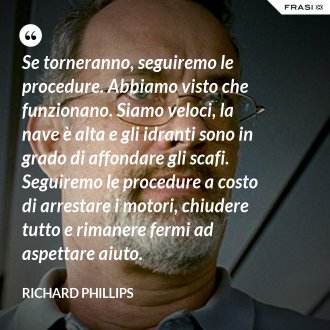 Se torneranno, seguiremo le procedure. Abbiamo visto che funzionano. Siamo veloci, la nave è alta e gli idranti sono in grado di affondare gli scafi. Seguiremo le procedure a costo di arrestare i motori, chiudere tutto e rimanere fermi ad aspettare aiuto. - Richard Phillips