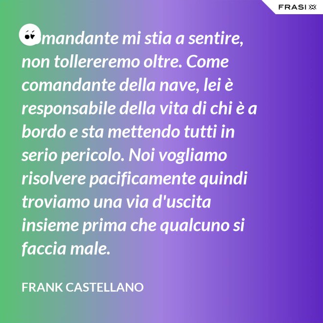 Comandante mi stia a sentire, non tollereremo oltre. Come comandante della nave, lei è responsabile della vita di chi è a bordo e sta mettendo tutti in serio pericolo. Noi vogliamo risolvere pacificamente quindi troviamo una via d'uscita insieme prima che qualcuno si faccia male. - Frank Castellano