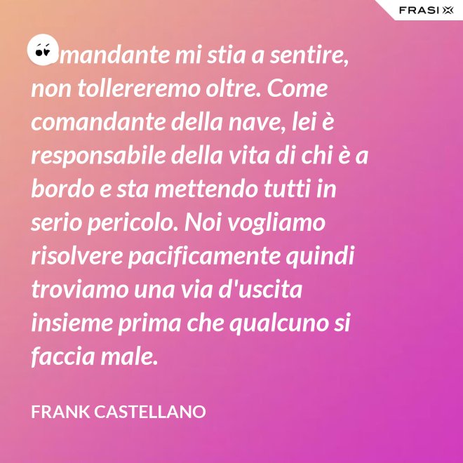 Comandante mi stia a sentire, non tollereremo oltre. Come comandante della nave, lei è responsabile della vita di chi è a bordo e sta mettendo tutti in serio pericolo. Noi vogliamo risolvere pacificamente quindi troviamo una via d'uscita insieme prima che qualcuno si faccia male. - Frank Castellano