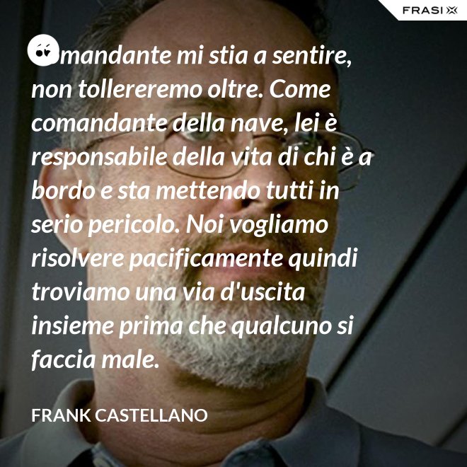 Comandante mi stia a sentire, non tollereremo oltre. Come comandante della nave, lei è responsabile della vita di chi è a bordo e sta mettendo tutti in serio pericolo. Noi vogliamo risolvere pacificamente quindi troviamo una via d'uscita insieme prima che qualcuno si faccia male. - Frank Castellano