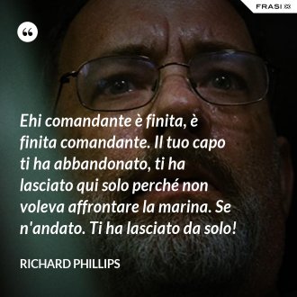 Ehi comandante è finita, è finita comandante. Il tuo capo ti ha abbandonato, ti ha lasciato qui solo perché non voleva affrontare la marina. Se n'andato. Ti ha lasciato da solo! - Richard Phillips