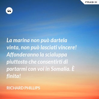 La marina non può dartela vinta, non può lasciati vincere! Affonderanno la scialuppa piuttosto che consentirti di portarmi con voi in Somalia. È finita! - Richard Phillips