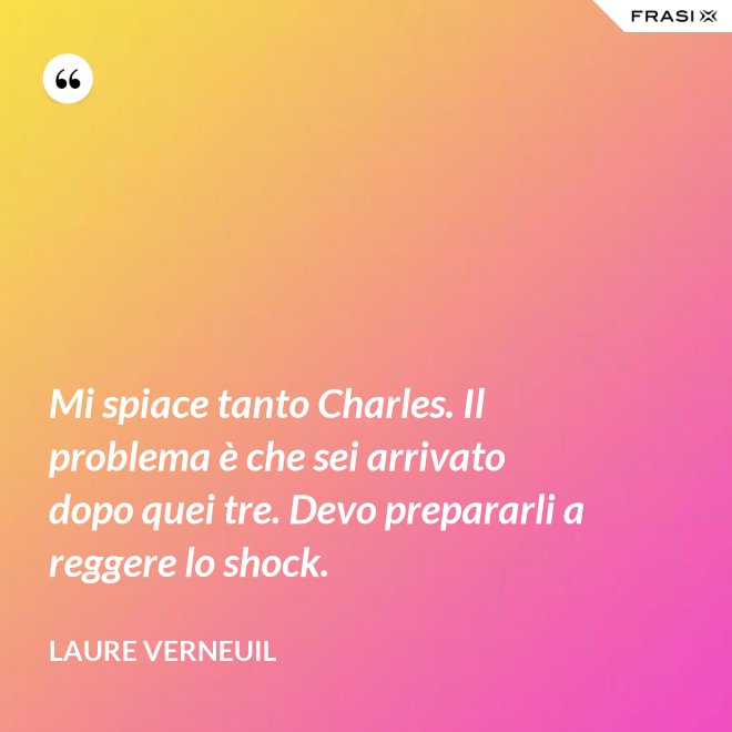 Mi spiace tanto Charles. Il problema è che sei arrivato dopo quei tre. Devo prepararli a reggere lo shock. - Laure Verneuil