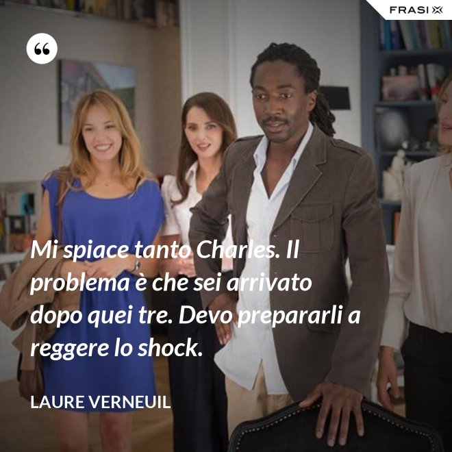 Mi spiace tanto Charles. Il problema è che sei arrivato dopo quei tre. Devo prepararli a reggere lo shock. - Laure Verneuil