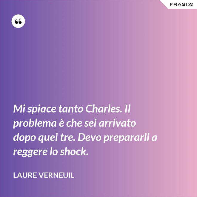 Mi spiace tanto Charles. Il problema è che sei arrivato dopo quei tre. Devo prepararli a reggere lo shock. - Laure Verneuil