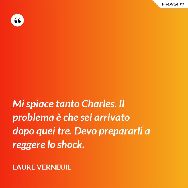 Mi spiace tanto Charles. Il problema è che sei arrivato dopo quei tre. Devo prepararli a reggere lo shock. - Laure Verneuil