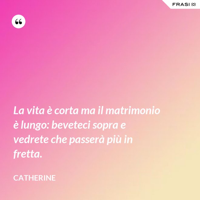 La vita è corta ma il matrimonio è lungo: beveteci sopra e vedrete che passerà più in fretta. - Catherine