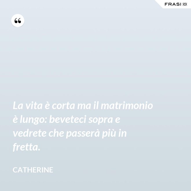 La vita è corta ma il matrimonio è lungo: beveteci sopra e vedrete che passerà più in fretta. - Catherine