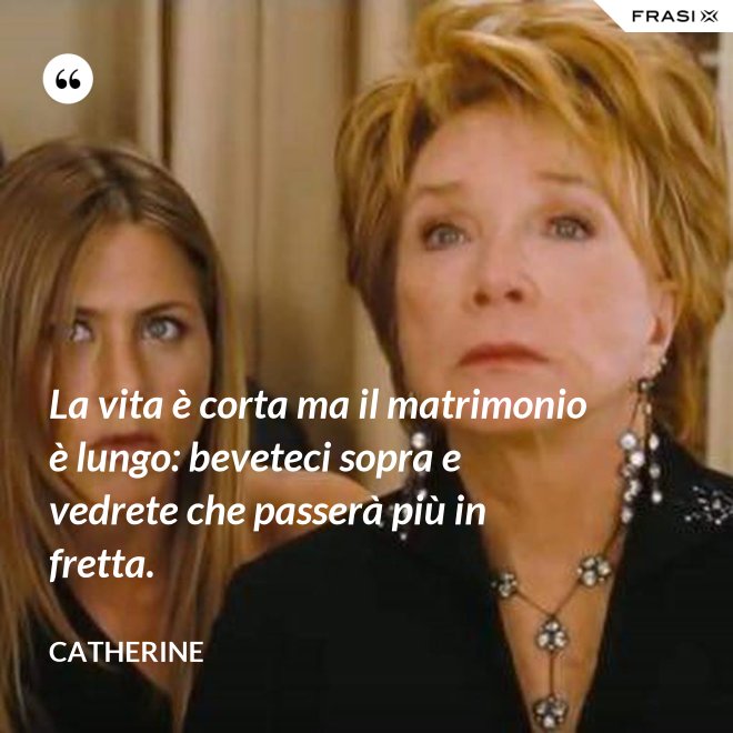 La vita è corta ma il matrimonio è lungo: beveteci sopra e vedrete che passerà più in fretta. - Catherine