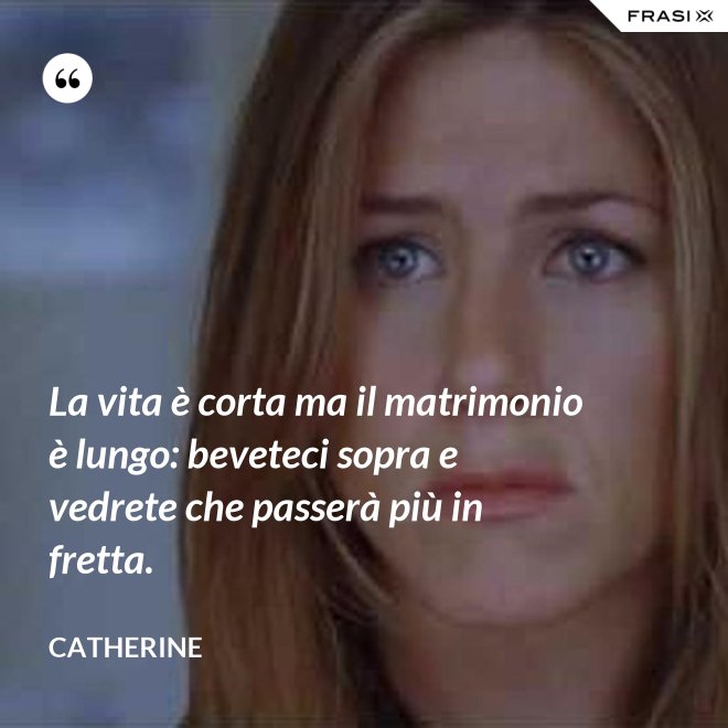 La vita è corta ma il matrimonio è lungo: beveteci sopra e vedrete che passerà più in fretta. - Catherine