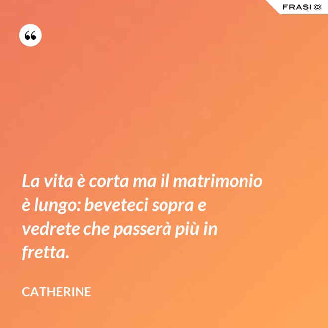 La vita è corta ma il matrimonio è lungo: beveteci sopra e vedrete che passerà più in fretta. - Catherine