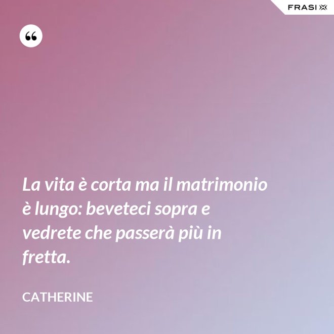 La vita è corta ma il matrimonio è lungo: beveteci sopra e vedrete che passerà più in fretta. - Catherine