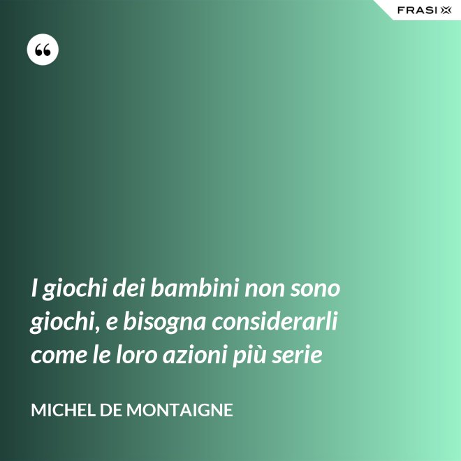 I giochi dei bambini non sono giochi, e bisogna considerarli come le loro azioni più serie - Michel de Montaigne