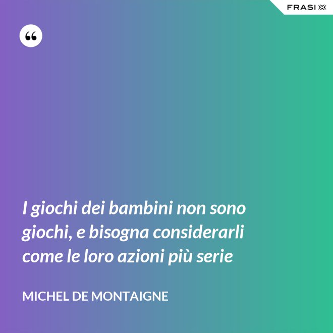 I giochi dei bambini non sono giochi, e bisogna considerarli come le loro azioni più serie - Michel de Montaigne