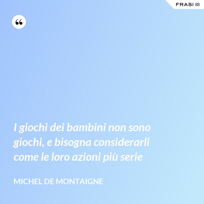 I giochi dei bambini non sono giochi, e bisogna considerarli come le loro azioni più serie - Michel de Montaigne