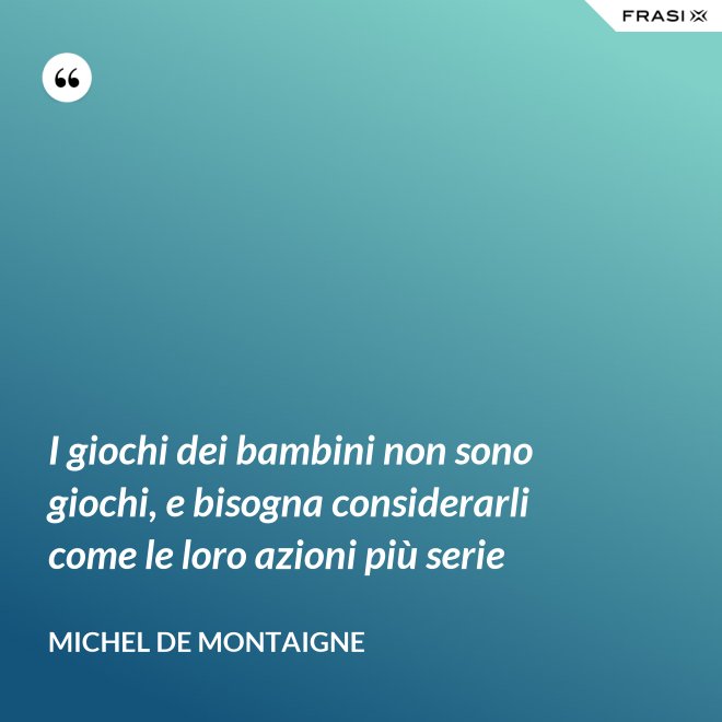 I giochi dei bambini non sono giochi, e bisogna considerarli come le loro azioni più serie - Michel de Montaigne