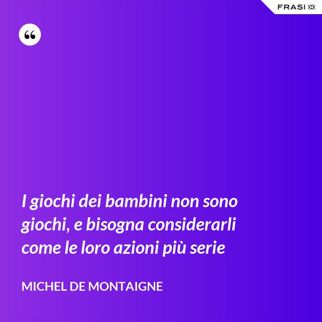 I giochi dei bambini non sono giochi, e bisogna considerarli come le loro azioni più serie - Michel de Montaigne