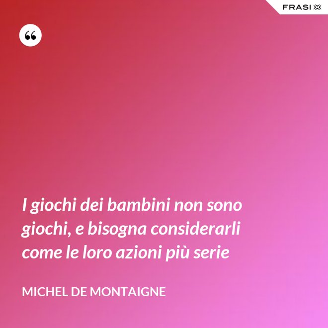 I giochi dei bambini non sono giochi, e bisogna considerarli come le loro azioni più serie - Michel de Montaigne