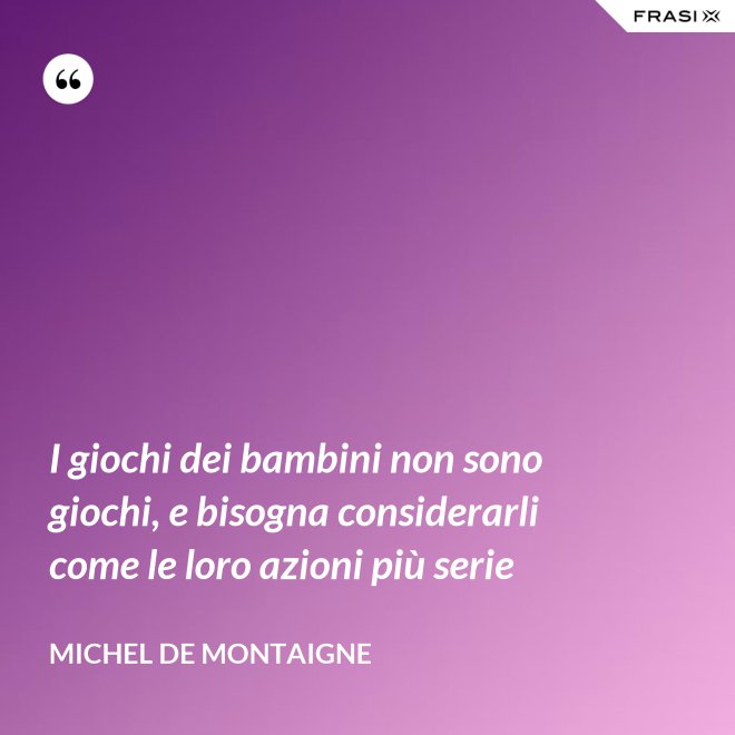 I giochi dei bambini non sono giochi, e bisogna considerarli come le loro azioni più serie - Michel de Montaigne