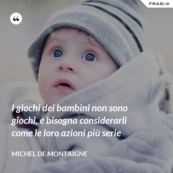 I giochi dei bambini non sono giochi, e bisogna considerarli come le loro azioni più serie - Michel de Montaigne