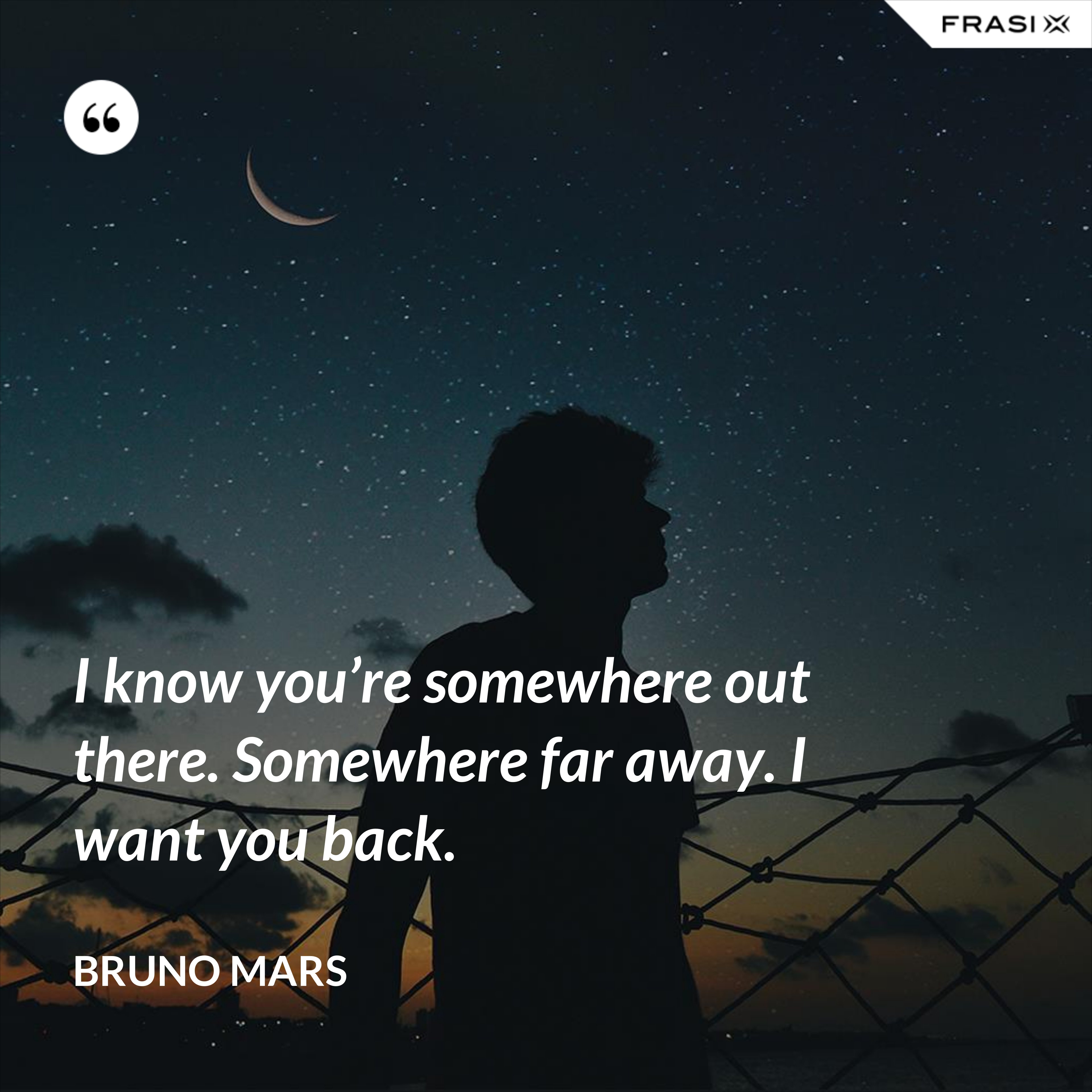 I know you’re somewhere out there. Somewhere far away. I want you back. - Bruno Mars