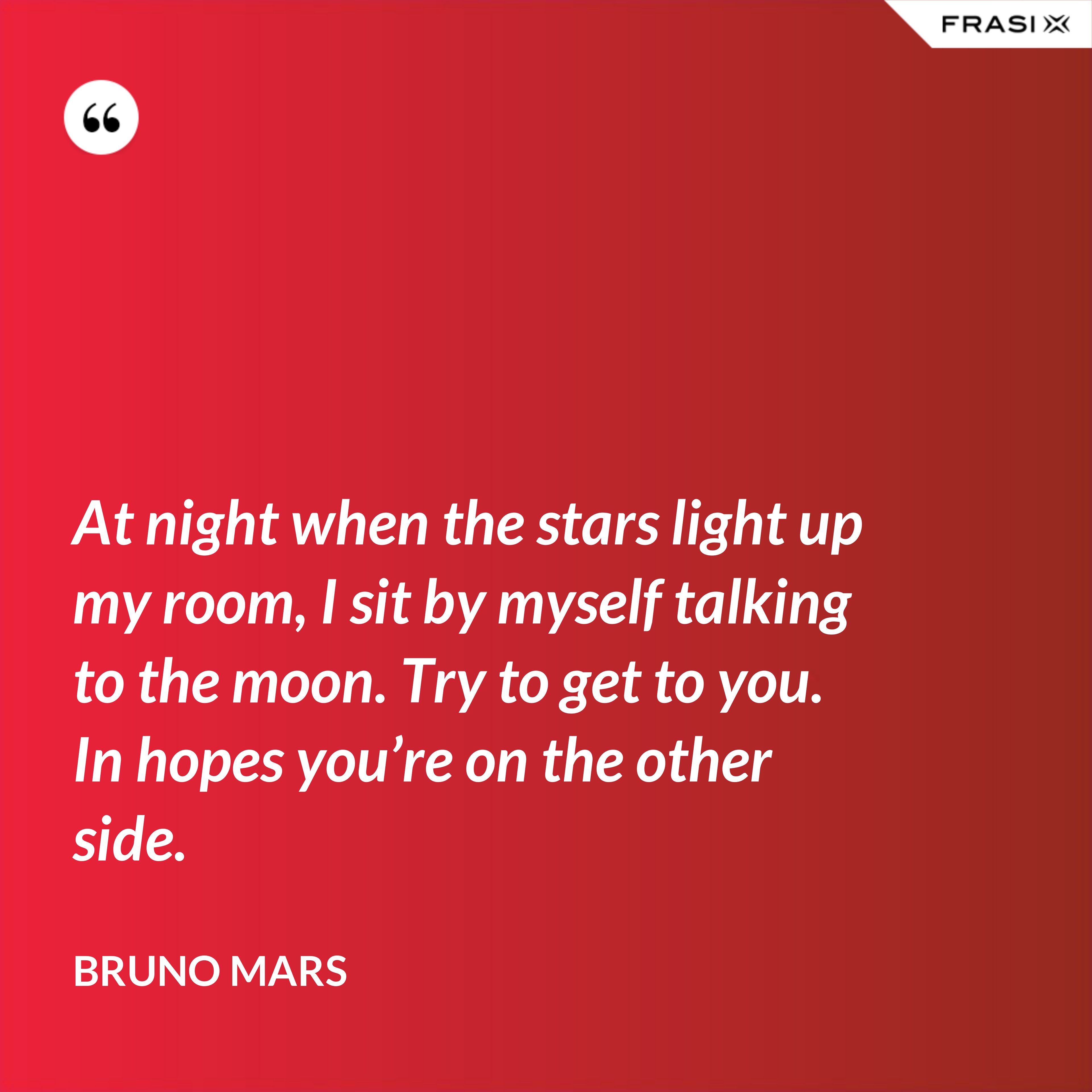 At night when the stars light up my room, I sit by myself talking to the moon. Try to get to you. In hopes you’re on the other side. - Bruno Mars